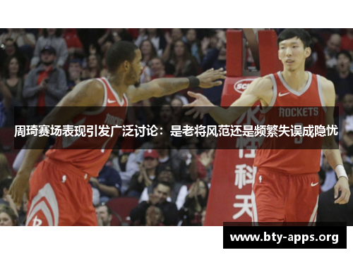 周琦赛场表现引发广泛讨论：是老将风范还是频繁失误成隐忧